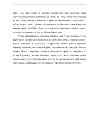 класі. Тому для роботи за даними технологіями мені необхідна певна
підготовка (дидактична, моральна) та учням, як і мені, треба було звикнути
до них. Свою роботу я починала з простих інтерактивних технологій —
робота в парах, малих групах — і переходила до більш складних. Коли у нас
з'явився досвід подібної роботи, то уроки стали проходити набагато легше,
цікавіше, а підготовка до них не забирає багато часу.
Уроки інтерактивного навчання надають моїм учням можливості для
формування основних пізнавальних і громадянських умінь, а також навичок і
зразків поведінки в суспільстві. Інтерактивні форми роботи сприяють
розвитку ініціативи, незалежності, уяви, самодисципліни, співпраці з іншими
учнями. Вони стимулюють розвиток когнітивних процесів, залучають до
активної участі у процесі навчання, заохочують учнів працювати разом,
висловлювати свої думки, виражати почуття та використовувати свій досвід,
брати на себе відповідальність за навчання та розвивати вміння вчитися.
 