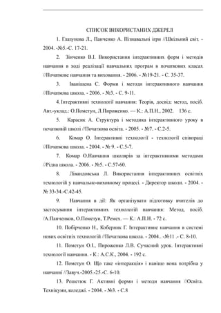 СПИСОК ВИКОРИСТАНИХ ДЖЕРЕЛ
1. Глазунова Л., Панченко А. Пізнавальні ігри //Шкільний світ. -
2004. -№5.-С. 17-21.
2. Зінченко В.І. Використання інтерактивних форм і методів
навчання в ході реалізації навчальних програм в початкових класах
//Початкове навчання та виховання. - 2006. - №19-21. - С. 35-37.
3. Іванішена С. Форми і методи інтерактивного навчання
//Початкова школа. - 2006. - №3. - С. 9-11.
4. Інтерактивні технології навчання: Теорія, досвід: метод, посіб.
Авт.-уклад.: О.Пометун, Л.Пироженко. — К.: А.П.Н., 2002. 136 с.
5. Карасик А. Структура і методика інтерактивного уроку в
початковій школі //Початкова освіта. - 2005. - №7. - С.2-5.
6. Комар О. Інтерактивні технології - технології співпраці
//Початкова школа. - 2004. - № 9. - С.5-7.
7. Комар О.Навчання школярів за інтерактивними методами
//Рідна школа. - 2006. - №5. - С.57-60.
8. Лівандовська Л. Використання інтерактивних освітніх
технологій у навчально-виховному процесі. - Директор школи. - 2004. -
№ 33-34.-С.42-45.
9. Навчання в дії: Як організувати підготовку вчителів до
застосування інтерактивних технологій навчання: Метод, посіб.
/А.Панченков, О.Пометун, Т.Ремех. — К.: А.П.Н. - 72 с.
10. Побірченко Н., Коберник Г. Інтерактивне навчання в системі
нових освітніх технологій //Початкова школа. - 2004.. -№11 .- С. 8-10.
11. Пометун О.І., Пироженко Л.В. Сучасний урок. Інтерактивні
технології навчання. - К.: А.С.К., 2004. - 192 с.
12. Пометун О. Що таке «інтеракція» і навіщо вона потрібна у
навчанні //Завуч.-2005.-25.-С. 6-10.
13. Решетюк Г. Активні форми і методи навчання //Освіта.
Технікуми, коледжі. - 2004. - №3. - С.8
 