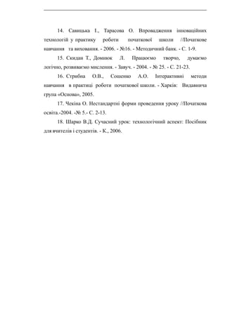 14. Савицька І., Тарасова О. Впровадження інноваційних
технологій у практику роботи початкової школи //Початкове
навчання та виховання. - 2006. - №16. - Методичний банк. - С. 1-9.
15. Скидан Т., Домнюк Л. Працюємо творчо, думаємо
логічно, розвиваємо мислення. - Завуч. - 2004. - № 25. - С. 21-23.
16. Стрибна О.В., Сошенко А.О. Інтерактивні методи
навчання в практиці роботи початкової школи. - Харків: Видавнича
група «Основа», 2005.
17. Чекіна О. Нестандартні форми проведення уроку //Початкова
освіта.-2004. -№ 5.- С. 2-13.
18. Шарко В.Д. Сучасний урок: технологічний аспект: Посібник
для вчителів і студентів. - К., 2006.
 