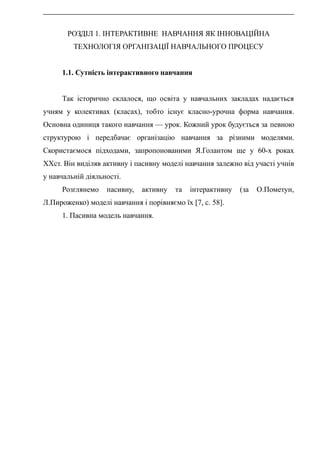 РОЗДІЛ 1. ІНТЕРАКТИВНЕ НАВЧАННЯ ЯК ІННОВАЦІЙНА
ТЕХНОЛОГІЯ ОРГАНІЗАЦІЇ НАВЧАЛЬНОГО ПРОЦЕСУ
1.1. Сутність інтерактивного навчання
Так історично склалося, що освіта у навчальних закладах надається
учням у колективах (класах), тобто існує класно-урочна форма навчання.
Основна одиниця такого навчання — урок. Кожний урок будується за певною
структурою і передбачає організацію навчання за різними моделями.
Скористаємося підходами, запропонованими Я.Голантом ще у 60-х роках
XXст. Він виділяв активну і пасивну моделі навчання залежно від участі учнів
у навчальній діяльності.
Розглянемо пасивну, активну та інтерактивну (за О.Пометун,
Л.Пироженко) моделі навчання і порівняємо їх [7, с. 58].
1. Пасивна модель навчання.
 