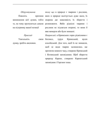 Обґрунтування
Поясніть причини
виникнення цієї думки, тобто
те, на чому ґрунтуються докази
на підтримку вашої позиції
Приклад
Узагальніть свою
думку, зробіть висновок.
тому що в природі є тварини і рослини,
яких в природі налічується дуже мало, їх
охорона дає можливість їх зберегти і
розмножити. Якби рідкісні тварини і
рослини не підлягали охороні, то вони б
вже вимерли або були знищені.
Наприклад, в Кримських горах рідкісними є
богомол, турун Кримський, вусач
альпійський. Для того, щоб їх не знищили,
щоб ці види тварин залишились ще
протягом певного часу, створено Кримський
і Ялтинський заповідники. Щоб зберегти
природу Карпат, створено Карпатський
заповідник і Горгани тощо.
 