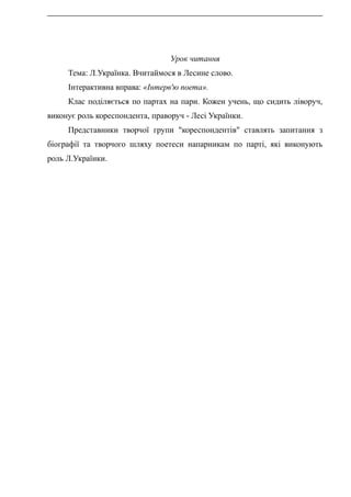 Урок читання
Тема: Л.Українка. Вчитаймося в Лесине слово.
Інтерактивна вправа: «Інтерв'ю поета».
Клас поділяється по партах на пари. Кожен учень, що сидить ліворуч,
виконує роль кореспондента, праворуч - Лесі Українки.
Представники творчої групи "кореспондентів" ставлять запитання з
біографії та творчого шляху поетеси напарникам по парті, які виконують
роль Л.Українки.
 