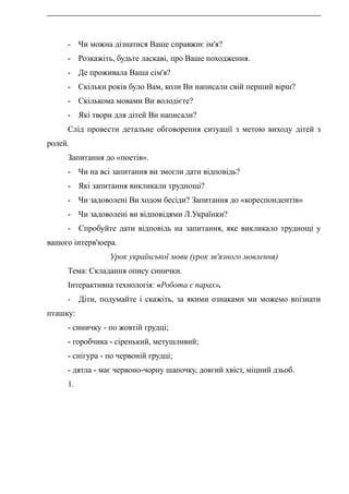 - Чи можна дізнатися Ваше справжнє ім'я?
- Розкажіть, будьте ласкаві, про Ваше походження.
- Де проживала Ваша сім'я?
- Скільки років було Вам, коли Ви написали свій перший вірш?
- Скількома мовами Ви володієте?
- Які твори для дітей Ви написали?
Слід провести детальне обговорення ситуації з метою виходу дітей з
ролей.
Запитання до «поетів».
- Чи на всі запитання ви змогли дати відповідь?
- Які запитання викликали труднощі?
- Чи задоволені Ви ходом бесіди? Запитання до «кореспондентів»
- Чи задоволені ви відповідями Л.Українки?
- Спробуйте дати відповідь на запитання, яке викликало труднощі у
вашого інтерв'юера.
Урок української мови (урок зв'язного мовлення)
Тема: Складання опису синички.
Інтерактивна технологія: «Робота є парах».
- Діти, подумайте і скажіть, за якими ознаками ми можемо впізнати
пташку:
- синичку - по жовтій грудці;
- горобчика - сіренький, метушливий;
- снігура - по червоній грудці;
- дятла - має червоно-чорну шапочку, довгий хвіст, міцний дзьоб.
1.
 
