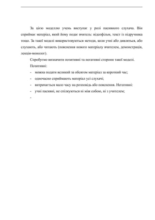 За цією моделлю учень виступає у ролі пасивного слухача. Він
сприймає матеріал, який йому подає вчитель: відеофільм, текст із підручника
тощо. За такої моделі використовуються методи, коли учні або дивляться, або
слухають, або читають (пояснення нового матеріалу вчителем, демонстрація,
лекція-монолог).
Спробуємо визначити позитивні та негативні сторони такої моделі.
Позитивні:
- можна подати великий за обсягом матеріал за короткий час;
- одночасно сприймають матеріал усі слухачі;
- витрачається мало часу на розповідь або пояснення. Негативні:
- учні пасивні, не спілкуються ні між собою, ні з учителем;
-
 