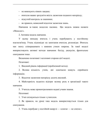 - не виконують ніяких завдань:
- вчителю важко зрозуміти якість засвоєння поданого матеріалу;
- відсутній контроль за знаннями;
- як правило, невисокий відсоток засвоєння знань.
Навчання за такою моделлю пасивне. Цю модель можна назвати
«Монолог».
2. Активна модель навчання.
У цьому випадку вчитель і учень перебувають у постійному
взаємозв'язку. Учень відповідає на запитання вчителя, розповідає. Вчитель
має змогу співпрацювати з кожним учнем зокрема. За такої моделі
використовують активні методи навчання: бесіду, дискусію, фронтальне
опитування тощо.
Визначимо позитивні і негативні сторони цієї моделі.
Позитивні:
1. Високий рівень інформації (проблемний метод).
2. Велика кількість учнів, які одночасно можуть сприймати
інформацію.
3. Відсоток засвоєння матеріалу досить високий.
4. Майстерність педагога відіграє велику роль в організації такого
навчання.
5. Учитель може проконтролювати надані учням знання.
Негативні:
1. Учні спілкуються тільки з учителем.
2. Як правило, на уроці така модель використовується тільки для
опитування.
3. Учень перебуває у постійній напрузі — «спитає — не спитає».
 