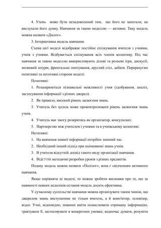 4. Учень може бути незадоволений тим, що його не запитали, не
вислухали його думку. Навчання за такою моделлю — активне. Таку модель
можна назвати «Діалог».
3. Інтерактивна модель навчання.
Схема цієї моделі відображає постійне спілкування вчителя з учнями,
учнів з учнями. Відбувається спілкування всіх членів колективу. Під час
навчання за такою моделлю використовують ділові та рольові ігри, дискусії,
мозковий штурм, фронтальне опитування, круглий стіл, дебати. Перерахуємо
позитивні та негативні сторони моделі:
Позитивні:
1. Розширюються пізнавальні можливості учня (здобування, аналіз,
застосування інформації з різних джерел).
2. Як правило, високий рівень засвоєння знань.
3. Учитель без зусиль може проконтролювати рівень засвоєння знань
учнів.
4. Учитель має змогу розкритись як організатор, консультант.
5. Партнерство між учителем і учнями та в учнівському колективі.
Негативні:
1. На вивчення певної інформації потрібен значний час.
2. Необхідний інший підхід при оцінюванні знань учнів.
3. В учителя відсутній досвід такого виду організації навчання.
4. ВІДСУТНІ методичні розробки уроків з різних предметів.
Подану модель можна назвати «Полілог», вона є свідченням активного
навчання.
Якщо порівняти ці моделі, то можна зробити висновки про те, що за
наявності певних недоліків остання модель досить ефективна.
У сучасному суспільстві навчання можна організувати таким чином, що
джерелом знань виступатиме не тільки вчитель, а й комп'ютер, телевізор,
відео. Учні, відповідно, повинні вміти осмислювати отриману інформацію,
трактувати її, застосовувати в конкретних умовах; водночас думати, розуміти
 