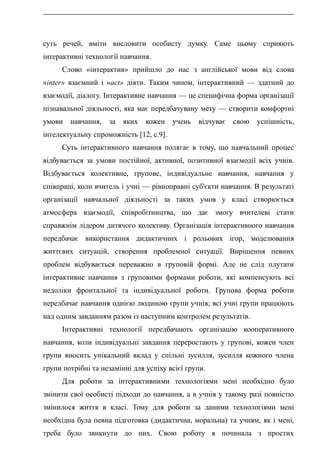 суть речей, вміти висловити особисту думку. Саме цьому сприяють
інтерактивні технології навчання.
Слово «інтерактив» прийшло до нас з англійської мови від слова
«inter» взаємний і «асt» діяти. Таким чином, інтерактивний — здатний до
взаємодії, діалогу. Інтерактивне навчання — це специфічна форма організації
пізнавальної діяльності, яка має передбачувану мету — створити комфортні
умови навчання, за яких кожен учень відчуває свою успішність,
інтелектуальну спроможність [12, с.9].
Суть інтерактивного навчання полягає в тому, що навчальний процес
відбувається за умови постійної, активної, позитивної взаємодії всіх учнів.
Відбувається колективне, групове, індивідуальне навчання, навчання у
співпраці, коли вчитель і учні — рівноправні суб'єкти навчання. В результаті
організації навчальної діяльності за таких умов у класі створюється
атмосфера взаємодії, співробітництва, що дає змогу вчителеві стати
справжнім лідером дитячого колективу. Організація інтерактивного навчання
передбачає використання дидактичних і рольових ігор, моделювання
життєвих ситуацій, створення проблемної ситуації. Вирішення певних
проблем відбувається переважно в груповій формі. Але не слід плутати
інтерактивне навчання з груповими формами роботи, які компенсують всі
недоліки фронтальної та індивідуальної роботи. Групова форма роботи
передбачає навчання однією людиною групи учнів; всі учні групи працюють
над одним завданням разом із наступним контролем результатів.
Інтерактивні технології передбачають організацію кооперативного
навчання, коли індивідуальні завдання переростають у групові, кожен член
групи вносить унікальний вклад у спільні зусилля, зусилля кожного члена
групи потрібні та незамінні для успіху всієї групи.
Для роботи за інтерактивними технологіями мені необхідно було
змінити свої особисті підходи до навчання, а в учнів у такому разі повністю
змінилося життя в класі. Тому для роботи за даними технологіями мені
необхідна була певна підготовка (дидактична, моральна) та учням, як і мені,
треба було звикнути до них. Свою роботу я починала з простих
 
