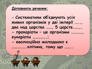 Доповнити речення:
- Систематики об’єднують усіх
живих організмів у дві імперії …..,
два над царства ……, 5 царств……….
- прокаріоти – це організми …………,
еукаріоти …………..;
- еволюційно молодшою є
…………….клітина, тому що ……..
 