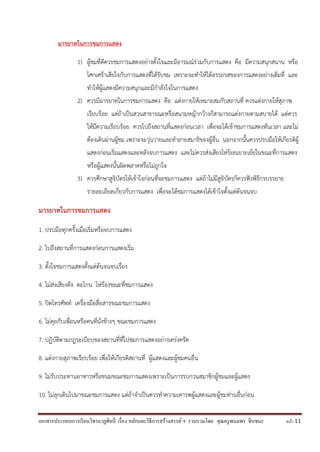เอกสารประกอบการเรียนวิชานาฏศิลป์ เรื่อง หลักและวิธีการสร้างสรรค์ ฯ รวบรวมโดย คุณครูพนมพร ชินชนะ หน้า 11
มารยาทในการชมการแสดง
1) ผู้ชมที่ดีควรชมการแสดงอย่างตั้งใจและมีอารมณ์ร่วมกับการแสดง คือ มีความสนุกสนาน หรือ
โศกเศร้าเสียใจกับการแสดงที่ได้รับชม เพราะจะทาให้ได้อรรถรสของการแสดงอย่างเต็มที่ และ
ทาให้ผู้แสดงมีความสนุกและมีกาลังใจในการแสดง
2) ควรมีมารยาทในการชมการแสดง คือ แต่งกายให้เหมาะสมกับสถานที่ ควรแต่งกายให้สุภาพ
เรียบร้อย แต่ถ้าเป็นสวนสาธารณะหรือสนามหญ้ากว้างก็สามารถแต่งกายตามสบายได้ แต่ควร
ให้มีความเรียบร้อย ควรไปถึงสถานที่แสดงก่อนเวลา เพื่อจะได้เข้าชมการแสดงทันเวลา และไม่
ต้องเดินผ่านผู้ชม เพราะจะวุ่นวายและทาลายสมาธิของผู้อื่น นอกจากนั้นควรปรบมือให้เกียรติผู้
แสดงก่อนเริ่มแสดงและหลังจบการแสดง และไม่ควรส่งเสียงโห่ร้อยเยาะเย้ยในขณะที่การแสดง
หรือผู้แสดงนั้นผิดพลาดหรือไม่ถูกใจ
3) ควรศึกษาสูจิบัตรให้เข้าใจก่อนที่จะชมการแสดง แต่ถ้าไม่มีสูจิบัตรก็ควรฟังพิธีกรบรรยาย
รายละเอียดเกี่ยวกับการแสดง เพื่อจะได้ชมการแสดงได้เข้าใจตั้งแต่ต้นจนจบ
มารยาทในการชมการแสดง
1. ปรบมือทุกครั้งเมื่อเริ่มหรือจบการแสดง
2. ไปถึงสถานที่การแสดงก่อนการแสดงเริ่ม
3. ตั้งใจชมการแสดงตั้งแต่ต้นจนจบเรื่อง
4. ไม่ส่งเสียงดัง ตะโกน โห่ร้องขณะที่ชมการแสดง
5. ปิดโทรศัพท์ เครื่องมือสื่อสารขณะชมการแสดง
6. ไม่คุยกับเพื่อนหรือคนที่นั่งข้างๆ ขณะชมการแสดง
7. ปฏิบัติตามกฎระเบียบของสถานที่ที่ไปชมการแสดงอย่างเคร่งครัด
8. แต่งกายสุภาพเรียบร้อย เพื่อให้เกียรติสถานที่ ผู้แสดงและผู้ชมคนอื่น
9. ไม่รับประทานอาหารหรือขนมขณะชมการแสดงเพราะเป็นการรบกวนสมาชิกผู้ชมและผู้แสดง
10. ไม่ลุกเดินไปมาขณะชมการแสดง แต่ถ้าจาเป็นควรทาความเคารพผู้แสดงและผู้ชมท่านอื่นก่อน
 