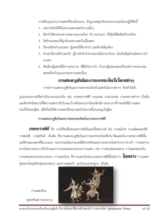 เอกสารประกอบการเรียนวิชานาฏศิลป์ เรื่อง หลักและวิธีการสร้างสรรค์ ฯ รวบรวมโดย คุณครูพนมพร ชินชนะ หน้า 13
การเลือกรูปแบบการแสดงก็ต้องเป็นระบบ มีกฎเกณฑ์ถูกต้องตามแบบแผนโดยปฏิบัติดังนี้
1. แต่งบทร้องให้ได้ใจความเหมาะสมกับงานนั้นๆ
2. ตีท่าราให้ตรงตามความหมายของบทร้อง มีการแปรแถว ตั้งซุ้มให้สัมพันธ์กับบทร้อง
3. ใส่ทานองเพลงให้ถูกต้องเหมาะสมกับเนื้อเพลง
4. ปี่พาทย์ทาทานองเพลง ผู้แสดงใช้ลีลาท่ารา และตีบทได้ถูกต้อง
5. ช่วงจบปี่พาทย์ทาเพลงรัว ผู้รากลับไปนาพานดอกไม้ออกมาโปรย อันเป็นสัญลักษณ์ของการรา
อวยพร
6. คัดเลือกผู้แสดงที่มีความสามารถ มีฝีมือในการรา จานวนผู้แสดงและเครื่องแต่งกายเหมาะสม
สอดคล้องกับรูปแบบของการแสดงนั้นๆ
การแสดงนาฏศิลป์และการละครของไทยในโอกาสต่างๆ
การนาการแสดงนาฏศิลป์และการละครของไทยไปแสดงในโอกาสต่างๆ ต้องคานึงถึง
รูปแบบของงานที่จัดว่าเป็นงานประเภทใด เช่น งานพระราชพิธี งานมงคล งานอวมงคล งานเทศกาลต่างๆ เป็นต้น
และต้องคานึงสถานที่จัดการแสดงว่ามีบริเวณกว้างหรือแคบมากน้อยเพียงใด ระยะเวลาที่กาหนดให้มีการแสดง
รวมทั้งวัยของผู้ชม เพื่อที่จะได้จัดการแสดงได้เหมาะสมกับโอกาสนั้นๆและถูกใจผู้ชม
การแสดงนาฏศิลป์และการละครของไทยในงานพระราชพิธี
งานพระราชพิธี คือ งานที่จัดเพื่อพระมหากษัตริย์และเชื้อพระวงศ์ เช่น งานสมโภช งานเฉลิมฉลองสิริ
ราชสมบัติ งานโสกันต์ เป็นต้น ซึ่งการแสดงนาฏศิลป์และการละครของไทยที่นามาจัดแสดงในงานพระราชพิธีนั้น
จะมีลักษณะแสดงที่มีแบบแผน ขนบธรรมเนียมประเพณีที่เคร่งครัดและความงดงามในท่าทางการร่ายรา การแต่งกาย
ความไพเราะของการขับร้องและการบรรเลงเพลงประกอบการแสดง เช่น การละเล่นของหลวง การแสดงละครใน
การแสดงละครนอกแบบหลวง การแสดงโขน ซึ่งการแสดงโขนในงานพระราชพิธีนั้นเรียกว่า โขนหลวง การแสดง
หุ่นละครใหญ่หรือหุ่นละครหลวง และการแสดงรา ระบาแบบมาตรฐาน เป็นต้น
การแสดงโขน
ชุดทศกัณฑ์ รบพระราม
 