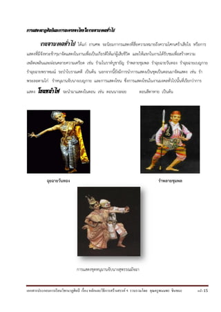 เอกสารประกอบการเรียนวิชานาฏศิลป์ เรื่อง หลักและวิธีการสร้างสรรค์ ฯ รวบรวมโดย คุณครูพนมพร ชินชนะ หน้า 15
การแสดงนาฏศิลป์และการละครของไทยในงานอวมงคลทั่วไป
งานอวมงคลทั่วไป ได้แก่ งานศพ จะนิยมกากรแสดงที่สื่อความหมายถึงความโศกเศร้าเสียใจ หรือการ
แสดงที่มีจังหวะช้าๆมาจัดแสดงในงานเพื่อเป็นเกียรติให้แก่ผู้เสียชีวิต และให้แขกในงานได้รับชมเพื่อสร้างความ
เพลิดเพลินและผ่อนคลายความเครียด เช่น รามโนราห์บูชายัญ ราพลายชุมพล ราฉุยฉายวันทอง ราฉุยฉายเบญกาย
ราฉุยฉายพราหมณ์ ระบาโบราณคดี เป็นต้น นอกจากนี้ยังมีการนาการแสดงเป็นชุดเป็นตอนมาจัดแสดง เช่น รา
พระลอตามไก่ ราหนุมานจับนางเบญกาย และการแสดงโขน ซึ่งการแสดงโขนในงานมงคลทั่วไปนั้นที่เรียกว่าการ
แสดง โขนหน้าไฟ จะนามาแสดงในตอน เช่น ตอนนางลอย ตอนสีดาหาย เป็นต้น
ฉุยฉายวันทอง ราพลายชุมพล
การแสดงชุดหนุมานจับนางสุพรรณมัจฉา
 
