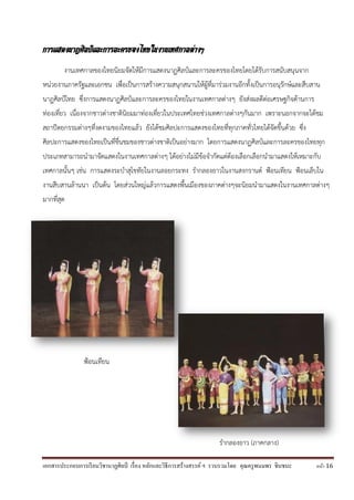 เอกสารประกอบการเรียนวิชานาฏศิลป์ เรื่อง หลักและวิธีการสร้างสรรค์ ฯ รวบรวมโดย คุณครูพนมพร ชินชนะ หน้า 16
การแสดงนาฏศิลป์และการละครของไทยในงานเทศกาลต่างๆ
งานเทศกาลของไทยนิยมจัดให้มีการแสดงนาฏศิลป์และการละครของไทยโดยได้รับการสนับสนุนจาก
หน่วยงานภาครัฐและเอกชน เพื่อเป็นการสร้างความสนุกสนานให้ผู้ที่มาร่วมงานอีกทั้งเป็นการอนุรักษ์และสืบสาน
นาฏศิลป์ไทย ซึ่งการแสดงนาฏศิลป์และการละครของไทยในงานเทศกาลต่างๆ ยังส่งผลดีต่อเศรษฐกิจด้านการ
ท่องเที่ยว เนื่องจากชาวต่างชาตินิยมมาท่องเที่ยวในประเทศไทยช่วงเทศกาลต่างๆกันมาก เพราะนอกจากจะได้ชม
สถาปัตยกรรมต่างๆที่งดงามของไทยแล้ว ยังได้ชมศิลปะการแสดงของไทยที่ทุกภาคทั่วไทยได้จัดขึ้นด้วย ซึ่ง
ศิลปะการแสดงของไทยเป็นที่ชื่นชมของชาวต่างชาติเป็นอย่างมาก โดยการแสดงนาฏศิลป์และการละครของไทยทุก
ประเภทสามารถนามาจัดแสดงในงานเทศกาลต่างๆ ได้อย่างไม่มีข้อจากัดแต่ต้องเลือกเลือกนามาแสดงให้เหมาะกับ
เทศกาลนั้นๆ เช่น การแสดงระบาสุโขทัยในงานลอยกระทง รากลองยาวในงานสงกรานต์ ฟ้อนเทียน ฟ้อนเล็บใน
งานสืบสานล้านนา เป็นต้น โดยส่วนใหญ่แล้วการแสดงพื้นเมืองของภาคต่างๆจะนิยมนามาแสดงในงานเทศกาลต่างๆ
มากที่สุด
ฟ้อนเทียน
รากลองยาว (ภาคกลาง)
 