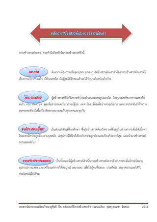 เอกสารประกอบการเรียนวิชานาฏศิลป์ เรื่อง หลักและวิธีการสร้างสรรค์ ฯ รวบรวมโดย คุณครูพนมพร ชินชนะ หน้า 3
การสร้างสรรค์ละคร ควรคานึงถึงหลักในการสร้างสรรค์ดังนี้
แนวคิด คือความต้องการหรือจุดมุ่งหมายของการสร้างสรรค์ละครว่าต้องการสร้างสรรค์ละครที่มี
เรื่องราวเกี่ยวกับอะไร มีตัวละครใด เมื่อผู้ชมได้รับชมแล้วจะได้รับประโยชน์อะไรบ้าง
วิธีการนำเสนอ ผู้สร้างสรรค์ต้องวิเคราะห์ว่าจะนาเสนอละครรูปแบบใด วัตถุประสงค์ของการแสดงคือ
อะไร เช่น ละครพูด พูดเพื่อถ่ายทอดเรื่องราวแก่ผู้ชม ละครร้อง ร้องเพื่อนาเสนอเรื่องราวและบทประพันธ์ที่ไพเราะ
ละครตลกต้องมีเนื้อเรื่องที่ตลกเหมาะสมกับทุกเพศและทุกวัย
องค์ประกอบเนื้อหา เป็นส่วนสาคัญที่ต้องศึกษา ซึ่งผู้สร้างสรรค์ต้องวิเคราะห์ข้อมูลในด้านต่างๆเพื่อให้เนื้อหา
ในละครมีความถูกต้องตามยุคสมัย เหตุการณ์ให้ใกล้เคียงกับความถูกต้องและเป็นจริงมากที่สุด และนามาสร้างสรรค์
การแสดงต่อไป
การสร้างสรรค์ออกแบบ เป็นขั้นตอนที่ผู้สร้างสรรค์ดาเนินการสร้างสรรค์ละครด้วยบทประพันธ์การจัดฉาก
อุปกรณ์การแสดง และเครื่องแต่งกายให้สมบูรณ์ เหมาะสม เพื่อให้ผู้ชมชื่นชอบ ประทับใจ สนุกสนานและได้รับ
ประโยชน์เมื่อได้ชม
 