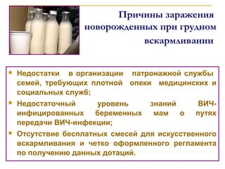 Причины заражения
новорожденных при грудном
вскармливании
 Недостатки в организации патронажной службы
семей, требующих плотной опеки медицинских и
социальных служб;
 Недостаточный уровень знаний ВИЧ-
инфицированных беременных мам о путях
передачи ВИЧ-инфекции;
 Отсутствие бесплатных смесей для искусственного
вскармливания и четко оформленного регламента
по получению данных дотаций.
 
