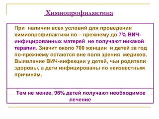 Химиопрофилактика
При наличии всех условий для проведения
химиопрофилактики по – прежнему до 7% ВИЧ-
инфицированных матерей не получают никакой
терапии. Значит около 700 женщин и детей за год
по-прежнему остаются вне поля зрения медиков.
Выявление ВИЧ-инфекции у детей, чьи родители
здоровы, а дети инфицированы по неизвестным
причинам.
Тем не менее, 96% детей получают необходимое
лечение
 