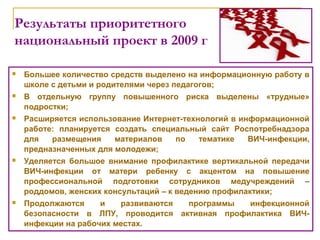 Результаты приоритетного
национальный проект в 2009 г
 Большее количество средств выделено на информационную работу в
школе с детьми и родителями через педагогов;
 В отдельную группу повышенного риска выделены «трудные»
подростки;
 Расширяется использование Интернет-технологий в информационной
работе: планируется создать специальный сайт Роспотребнадзора
для размещения материалов по тематике ВИЧ-инфекции,
предназначенных для молодежи;
 Уделяется большое внимание профилактике вертикальной передачи
ВИЧ-инфекции от матери ребенку с акцентом на повышение
профессиональной подготовки сотрудников медучреждений –
роддомов, женских консультаций – к ведению профилактики;
 Продолжаются и развиваются программы инфекционной
безопасности в ЛПУ, проводится активная профилактика ВИЧ-
инфекции на рабочих местах.
 