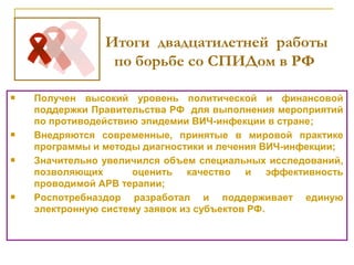  Получен высокий уровень политической и финансовой
поддержки Правительства РФ для выполнения мероприятий
по противодействию эпидемии ВИЧ-инфекции в стране;
 Внедряются современные, принятые в мировой практике
программы и методы диагностики и лечения ВИЧ-инфекции;
 Значительно увеличился объем специальных исследований,
позволяющих оценить качество и эффективность
проводимой АРВ терапии;
 Роспотребназдор разработал и поддерживает единую
электронную систему заявок из субъектов РФ.
Итоги двадцатилетней работы
по борьбе со СПИДом в РФ
 