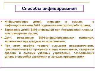  Инфицирование детей, живущих в семьях с
инфицированными ВИЧ родителями-наркопотребителями;
 Заражение детей ВИЧ-инфекцией при переливании плазмы
или препаратов крови;
 Дети, рожденные ВИЧ-инфицированными матерями,
зараженные при грудном вскармливании;
 При этом особую тревогу вызывает недостаточность
профилактических программ среди школьников, студентов
средних и высших учебных учреждений, позволяющих
узнать о способах заражения и методах профилактики
Способы инфицирования
 