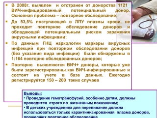  В 2008г. выявлен и отстранен от донорства 1121
ВИЧ-инфицированный потенциальный донор.
Основная проблема – повторное обследование;
 До 53,5% поступающей в ЛПУ плазмы крови, не
проходит повторное обследование доноров и
обладающей потенциальным риском заражения
вирусными инфекциями;
 По данным ГНЦ наркологии маркеры вирусных
инфекций при повторном обследовании доноров
(без указания вида инфекции) были обнаружены в
1:164 повторно обследованных доноров;
 Повторно выявляются ВИЧ+ доноры, которые уже
были зарегистрированы как ВИЧ-инфицированные и
состоят на учете в базе данных. Ежегодно
регистрируется 150 – 200 таких случаев
Выводы:
• Проведение гемотрансфузий, особенно детям, должны
проводится строго по жизненным показаниям;
• В детских учреждениях для переливания должна
использоваться только карантинизированная плазма доноров,
 