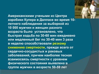 Американскими учеными из Центра
аэробики Купера в Далласе во время 10-
летнего наблюдения за выборкой из
10 000 мужчин и женщин разного
возраста было установлено, что
быстрая ходьба по 30-60 мин ежедневно
или медленный бег по 30-40 мин 3 раза
в неделю способствовали резкому
снижению смертности, прежде всего от
сердечно-сосудистых и раковых
заболеваний, причем наиболее тесная
взаимосвязь смертности с уровнем
физического состояния выявлена в
группе мужчин в возрасте 50-59 лет
 