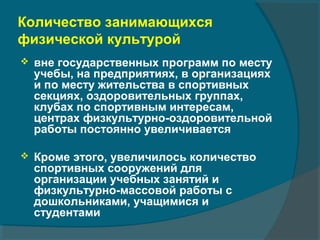 Количество занимающихся
физической культурой
 вне государственных программ по месту
учебы, на предприятиях, в организациях
и по месту жительства в спортивных
секциях, оздоровительных группах,
клубах по спортивным интересам,
центрах физкультурно-оздоровительной
работы постоянно увеличивается
 Кроме этого, увеличилось количество
спортивных сооружений для
организации учебных занятий и
физкультурно-массовой работы с
дошкольниками, учащимися и
студентами
 
