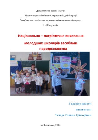 Департамент освіти і науки
Кіровоградської обласної державної адміністрації
Знам’янська спеціальна загальноосвітня школа – інтернат
І – ІІІ ступенів
Національно – патріотичне виховання
молодших школярів засобами
народознавства
З досвіду роботи
вихователя
Ткачук Галини Григорівни
м. Знам’янка, 2014
 