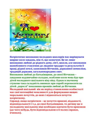 Патріотичне виховання молодших школярів має вирішувати
ширше коло завдань, ніж ті, що зазначені. Це не лише
виховання любові до рідного дому, сім'ї, школи, але виховання
шанобливого ставлення до людини-трударя та результатів її
праці, рідної землі, захисників Вітчизни, державної символіки,
традицій держави, загальнонародних свят.
Виховання любові до Батьківщини, до своєї Вітчизни –
завдання надзвичайно складне, особливо коли мова йде про
дітей молодшого шкільного віку віку. Однак в значному
ступеню така складність виникає при спробі переносити на
дітей „дорослі” показники проявів любові до Вітчизни.
Молодший шкільний вік як період становлення особистості
має свої потенційні можливості для формування вищих
моральних почуттів, до яких і відноситься почуття
патріотизму.
Справді, якщо патріотизм – це почуття приязні, відданості,
відповідальності і т.д. до своєї Батьківщини, то дитину ще в
молодшому шкільному віці необхідно навчити бути приязною
(до чого-небудь, бути відповідальною в її малих справах,
вчинках).
 