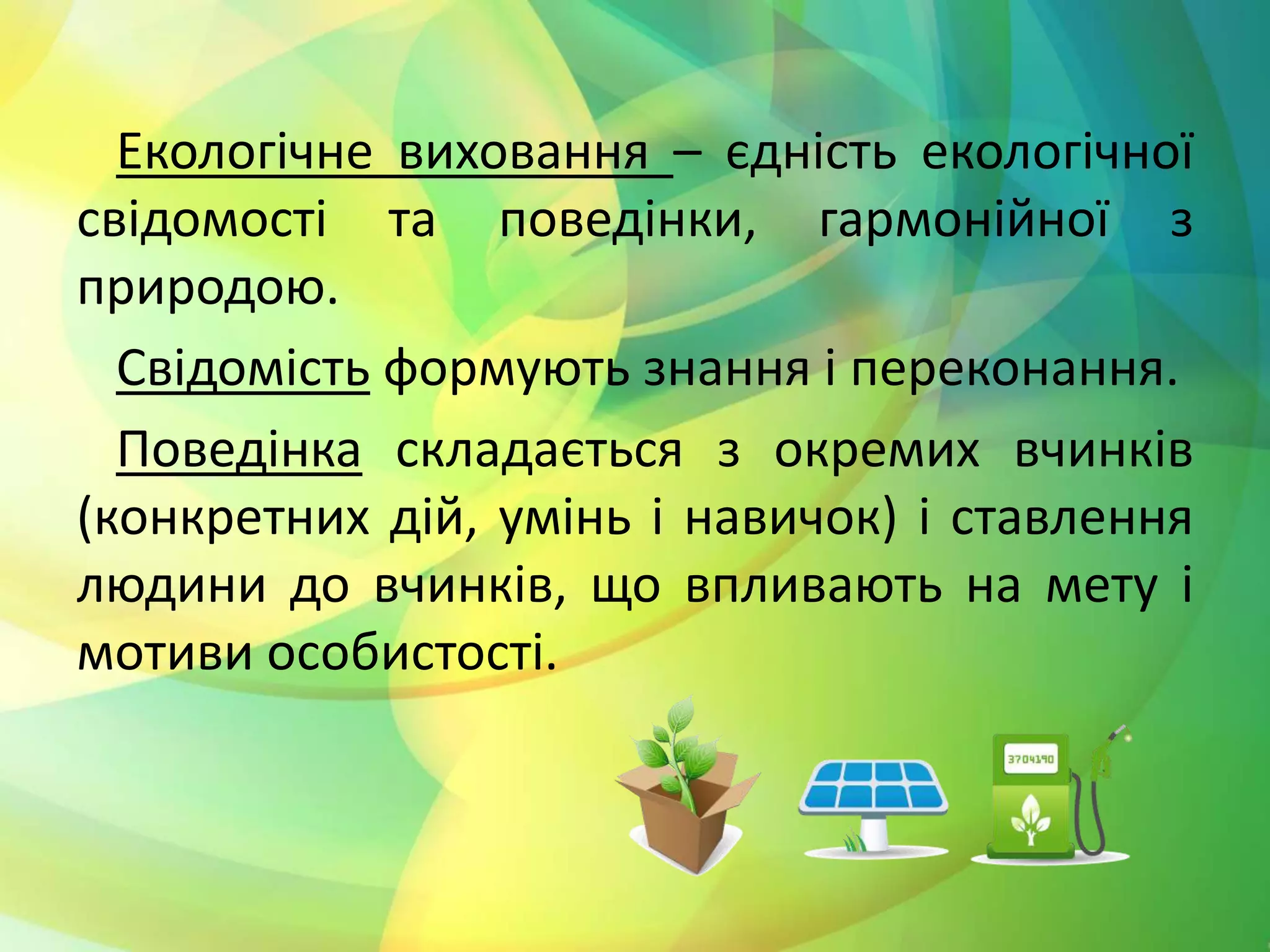 Екологічне виховання – єдність екологічної
свідомості та поведінки, гармонійної з
природою.
Свідомість формують знання і переконання.
Поведінка складається з окремих вчинків
(конкретних дій, умінь і навичок) і ставлення
людини до вчинків, що впливають на мету і
мотиви особистості.
 