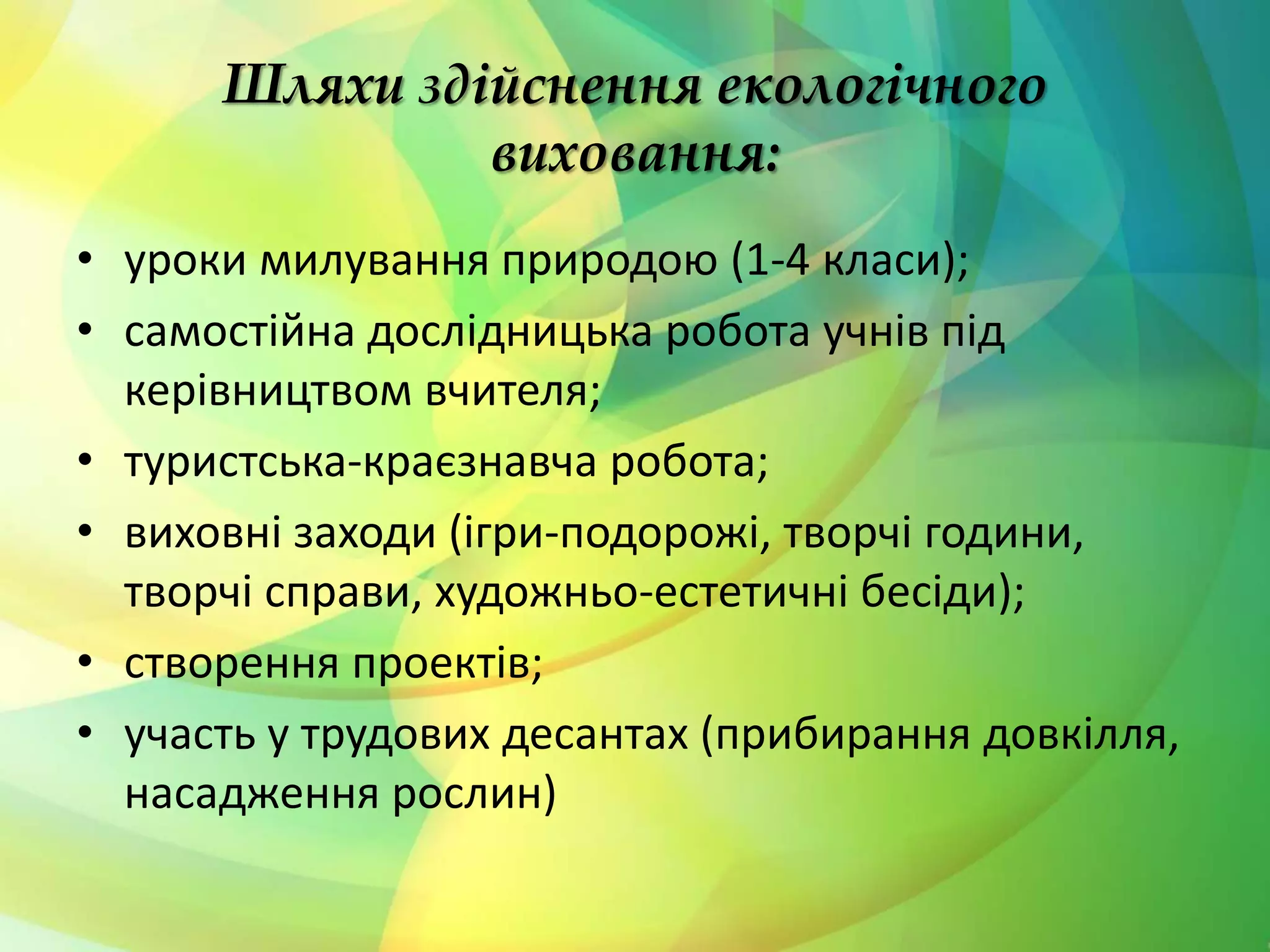 Шляхи здійснення екологічного
виховання:
• уроки милування природою (1-4 класи);
• самостійна дослідницька робота учнів під
керівництвом вчителя;
• туристська-краєзнавча робота;
• виховні заходи (ігри-подорожі, творчі години,
творчі справи, художньо-естетичні бесіди);
• створення проектів;
• участь у трудових десантах (прибирання довкілля,
насадження рослин)
 