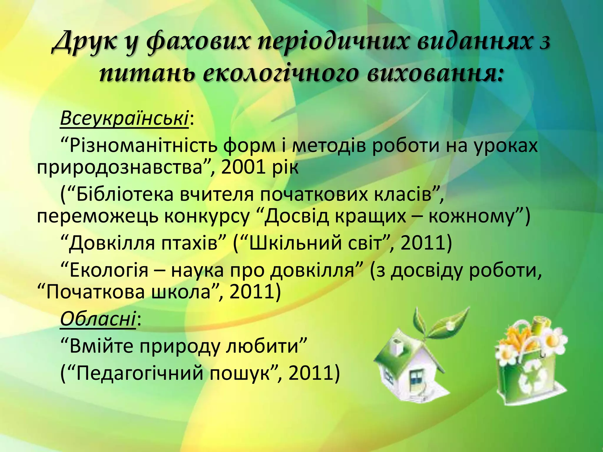 Друк у фахових періодичних виданнях з
питань екологічного виховання:
Всеукраїнські:
“Різноманітність форм і методів роботи на уроках
природознавства”, 2001 рік
(“Бібліотека вчителя початкових класів”,
переможець конкурсу “Досвід кращих – кожному”)
“Довкілля птахів” (“Шкільний світ”, 2011)
“Екологія – наука про довкілля” (з досвіду роботи,
“Початкова школа”, 2011)
Обласні:
“Вмійте природу любити”
(“Педагогічний пошук”, 2011)
 