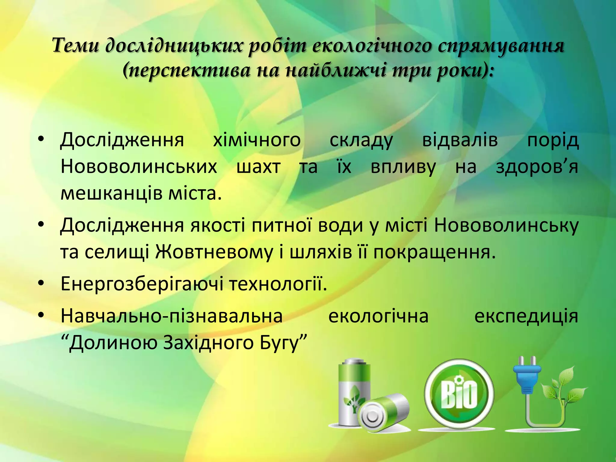 Теми дослідницьких робіт екологічного спрямування
(перспектива на найближчі три роки):
• Дослідження хімічного складу відвалів порід
Нововолинських шахт та їх впливу на здоров’я
мешканців міста.
• Дослідження якості питної води у місті Нововолинську
та селищі Жовтневому і шляхів її покращення.
• Енергозберігаючі технології.
• Навчально-пізнавальна екологічна експедиція
“Долиною Західного Бугу”
 