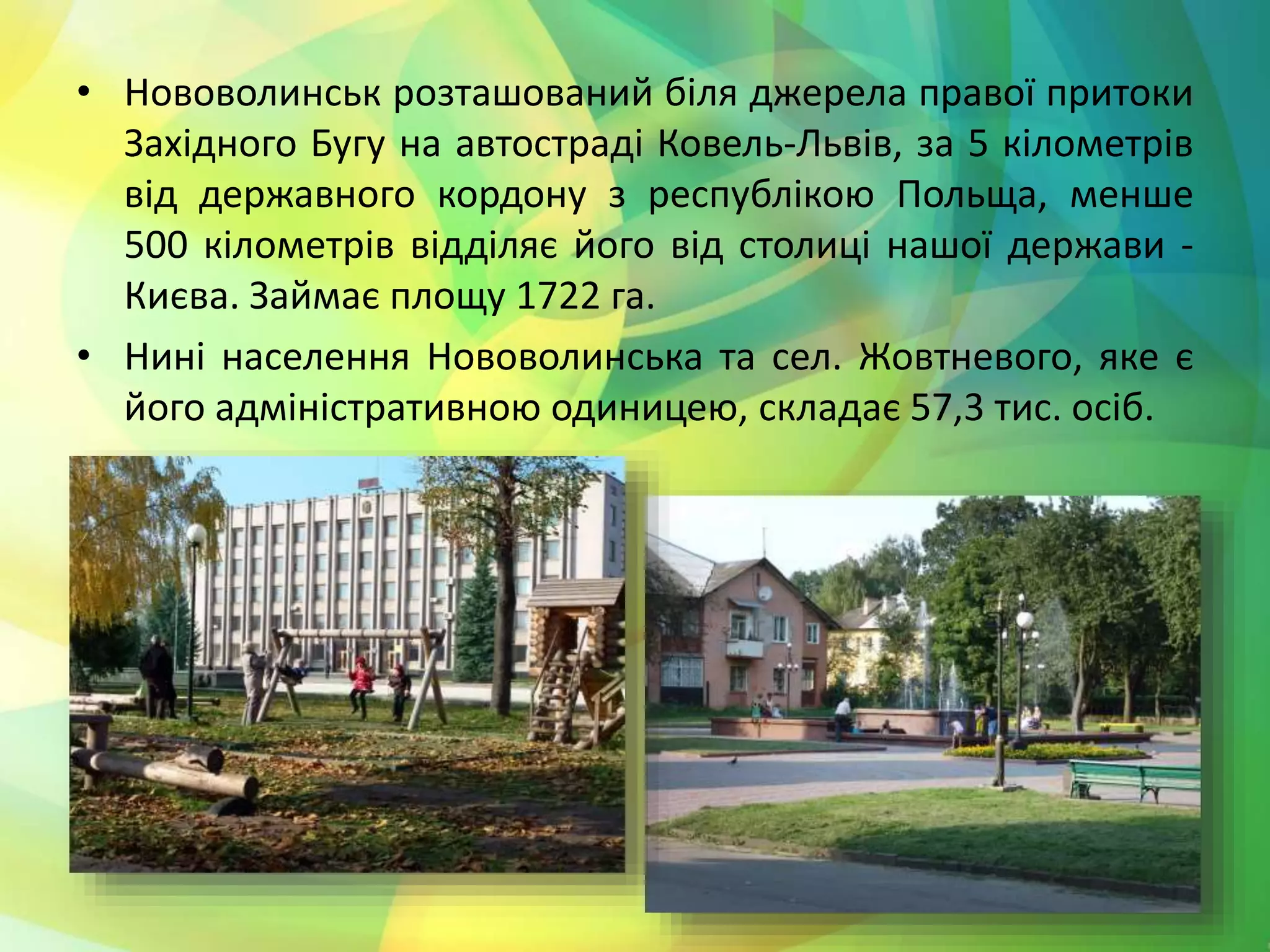 • Нововолинськ розташований біля джерела правої притоки
Західного Бугу на автостраді Ковель-Львів, за 5 кілометрів
від державного кордону з республікою Польща, менше
500 кілометрів відділяє його від столиці нашої держави -
Києва. Займає площу 1722 га.
• Нині населення Нововолинська та сел. Жовтневого, яке є
його адміністративною одиницею, складає 57,3 тис. осіб.
 