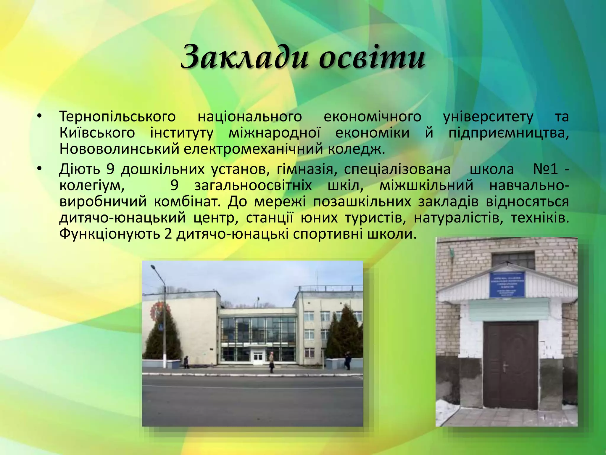 Заклади освіти
• Тернопільського національного економічного університету та
Київського інституту міжнародної економіки й підприємництва,
Нововолинський електромеханічний коледж.
• Діють 9 дошкільних установ, гімназія, спеціалізована школа №1 -
колегіум, 9 загальноосвітніх шкіл, міжшкільний навчально-
виробничий комбінат. До мережі позашкільних закладів відносяться
дитячо-юнацький центр, станції юних туристів, натуралістів, техніків.
Функціонують 2 дитячо-юнацькі спортивні школи.
 