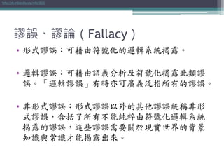 謬誤、謬論（Fallacy）
• 形式謬誤：可藉由符號化的邏輯系統揭露。
• 邏輯謬誤：可藉由語義分析及符號化揭露此類謬
誤。「邏輯謬誤」有時亦可廣義泛指所有的謬誤。
• 非形式謬誤：形式謬誤以外的其他謬誤統稱非形
式謬誤，含括了所有不能純粹由符號化邏輯系統
揭露的謬誤，這些謬誤需要關於現實世界的背景
知識與常識才能揭露出來。
http://zh.wikipedia.org/wiki/謬誤
 