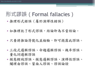 形式謬誤（Formal fallacies）
• 推理形式錯誤（屬於演繹性錯誤）
• 如推理犯了形式謬誤，結論即為不當結論。
• 只要將推論符號化並檢驗，即可揭露此謬誤。
• 三段式邏輯謬誤、命題邏輯謬誤、機率謬誤、
量化詞邏輯謬誤
• 模態轄域謬誤、模態邏輯謬誤、演繹性謬誤、
爛理由謬誤、蒙面人謬誤、謬誤論證
http://zh.wikipedia.org/wiki/形式謬誤
 