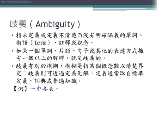 歧義（Ambiguity）
• 指未定義或定義不清楚而沒有明確涵義的單詞、
術語（term）、註釋或觀念。
• 如果一個單詞、片語、句子或其他的表達方式擁
有一個以上的解釋，就是歧義的。
• 歧義有別於模糊，模糊是指某個概念難以清楚界
定；歧義則可透過定義化解，定義通常取自標準
定義、詞典或普遍知識。
【例】一中各表。
http://zh.wikipedia.org/wiki/歧義
 