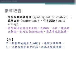 斷章取義
• 又稱脫離脈絡引用（quoting out of context）、
脈絡去除（contextomy）、引言探勘（quote
mining）。
• 將原論述的前後文去除，或擷取一小段，據此建
立推論。然而在去除脈絡後，原意常已被扭曲。
【例】
甲：熱食部的麵食太油膩了，應該少放點油。
乙：你要求熱食部少放油，根本是變相漲價！
http://zh.wikipedia.org/wiki/斷章取義
 