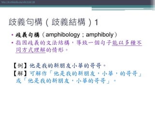 歧義句構（歧義結構）1
• 歧義句構（amphibology；amphiboly）
• 指因歧義的文法結構，導致一個句子能以多種不
同方式理解的情形。
【例】他是我的新朋友小華的哥哥。
【解】可解作「他是我的新朋友，小華，的哥哥」
或「他是我的新朋友，小華的哥哥」。
http://zh.wikipedia.org/wiki/歧義句構
 