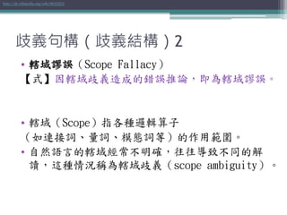 歧義句構（歧義結構）2
• 轄域謬誤（Scope Fallacy）
【式】因轄域歧義造成的錯誤推論，即為轄域謬誤。
• 轄域（Scope）指各種邏輯算子
（如連接詞、量詞、模態詞等）的作用範圍。
• 自然語言的轄域經常不明確，往往導致不同的解
讀，這種情況稱為轄域歧義（scope ambiguity）。
http://zh.wikipedia.org/wiki/轄域謬誤
 
