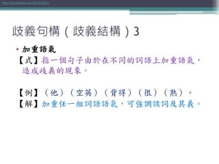 歧義句構（歧義結構）3
• 加重語氣
【式】指一個句子由於在不同的詞語上加重語氣，
造成歧義的現象。
【例】（他）（空英）（背得）（很）（熟）。
【解】加重任一組詞語語氣，可強調該詞及其義。
http://zh.wikipedia.org/wiki/加重語氣
 