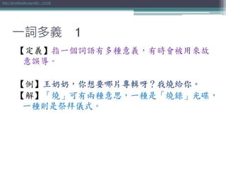 一詞多義 1
【定義】指一個詞語有多種意義，有時會被用來故
意誤導。
【例】王奶奶，你想要哪片專輯呀？我燒給你。
【解】「燒」可有兩種意思，一種是「燒錄」光碟，
一種則是祭拜儀式。
http://zh.wikipedia.org/wiki/一詞多義
 