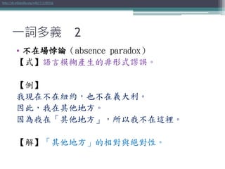 一詞多義 2
• 不在場悖論（absence paradox）
【式】語言模糊產生的非形式謬誤。
【例】
我現在不在紐約，也不在義大利。
因此，我在其他地方。
因為我在「其他地方」，所以我不在這裡。
【解】「其他地方」的相對與絕對性。
http://zh.wikipedia.org/wiki/不在場悖論
 