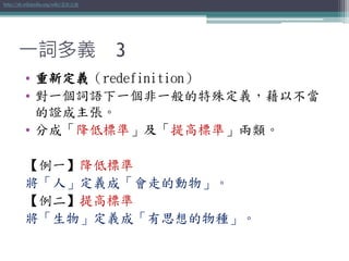 一詞多義 3
• 重新定義（redefinition）
• 對一個詞語下一個非一般的特殊定義，藉以不當
的證成主張。
• 分成「降低標準」及「提高標準」兩類。
【例一】降低標準
將「人」定義成「會走的動物」。
【例二】提高標準
將「生物」定義成「有思想的物種」。
http://zh.wikipedia.org/wiki/重新定義
 
