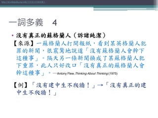 一詞多義 4
• 沒有真正的蘇格蘭人（訴諸純潔）
【來源】一蘇格蘭人打開報紙，看到某英格蘭人犯
罪的新聞，很震驚地說道「沒有蘇格蘭人會幹下
這種事」。隔天另一條新聞換成了某蘇格蘭人犯
下重罪，此人只好改口「沒有真正的蘇格蘭人會
幹這種事」。─Antony Flew,Thinking About Thinking (1975)
【例】「沒有建中生不爬牆！」→「沒有真正的建
中生不爬牆！」
http://zh.wikipedia.org/wiki/沒有真正的蘇格蘭人
 