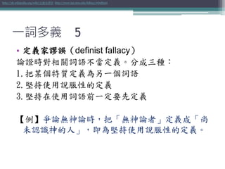 一詞多義 5
• 定義家謬誤（definist fallacy）
論證時對相關詞語不當定義。分成三種：
1.把某個特質定義為另一個詞語
2.堅持使用說服性的定義
3.堅持在使用詞語前一定要先定義
【例】爭論無神論時，把「無神論者」定義成「尚
未認識神的人」，即為堅持使用說服性的定義。
http://zh.wikipedia.org/wiki/定義家謬誤 http://www.iep.utm.edu/fallacy/#Definist
 