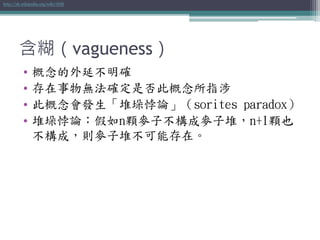 含糊（vagueness）
• 概念的外延不明確
• 存在事物無法確定是否此概念所指涉
• 此概念會發生「堆垛悖論」（sorites paradox）
• 堆垛悖論：假如n顆麥子不構成麥子堆，n+1顆也
不構成，則麥子堆不可能存在。
http://zh.wikipedia.org/wiki/模糊
 