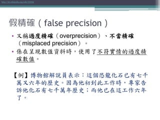 假精確（false precision）
• 又稱過度精確（overprecision）、不當精確
（misplaced precision）。
• 係在呈現數值資料時，使用了不符實情的過度精
確數值。
【例】博物館解說員表示：這個恐龍化石已有七千
萬又六年的歷史。因為他初到此工作時，專家告
訴他化石有七千萬年歷史；而他已在這工作六年
了。
http://zh.wikipedia.org/wiki/假精確
 