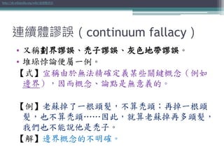 連續體謬誤（continuum fallacy）
• 又稱劃界謬誤、禿子謬誤、灰色地帶謬誤。
• 堆垛悖論便屬一例。
【式】宣稱由於無法精確定義某些關鍵概念（例如
邊界），因而概念、論點是無意義的。
【例】老蘇掉了一根頭髮，不算禿頭；再掉一根頭
髮，也不算禿頭……因此，就算老蘇掉再多頭髮，
我們也不能說他是禿子。
【解】邊界概念的不明確。
http://zh.wikipedia.org/wiki/連續體謬誤
 