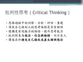 批判性思考（Critical Thinking）
• 思維過程中的洞察、分析、評估、重建
• 尋找自己與別人的思考論證是否有錯誤
• 建構更有說服力的論證、提升思考能力
• 批判對象為想法、信念與論證，而不是人
• 價值在於避免自己接收或產生錯誤想法
http://www.hfu.edu.tw/~cchi/critical%20thinking%20web/index.htm
 