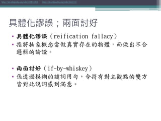 具體化謬誤；兩面討好
• 具體化謬誤（reification fallacy）
• 指將抽象概念當做真實存在的物體，而做出不合
邏輯的論證。
• 兩面討好（if-by-whiskey）
• 係透過模糊的譴詞用句，令持有對立觀點的雙方
皆對此說詞感到滿意。
http://zh.wikipedia.org/wiki/具體化謬誤 http://zh.wikipedia.org/wiki/兩面討好
 